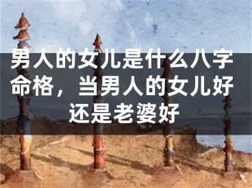 男人的女儿是什么八字命格，当男人的女儿好还是老婆好