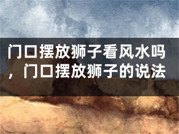 门口摆放狮子看风水吗，门口摆放狮子的说法