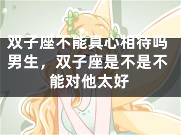 双子座不能真心相待吗男生，双子座是不是不能对他太好