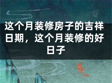 这个月装修房子的吉祥日期，这个月装修的好日子