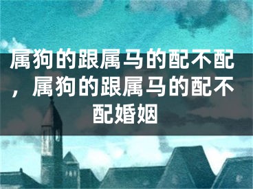 属狗的跟属马的配不配，属狗的跟属马的配不配婚姻