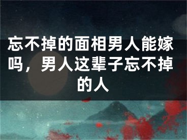 忘不掉的面相男人能嫁吗，男人这辈子忘不掉的人