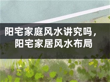 阳宅家庭风水讲究吗，阳宅家居风水布局