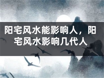 阳宅风水能影响人，阳宅风水影响几代人