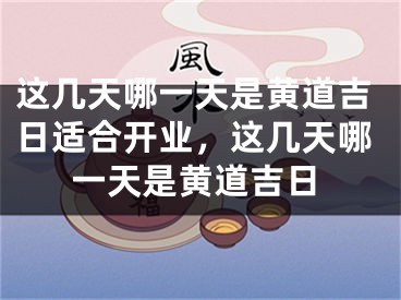 这几天哪一天是黄道吉日适合开业，这几天哪一天是黄道吉日