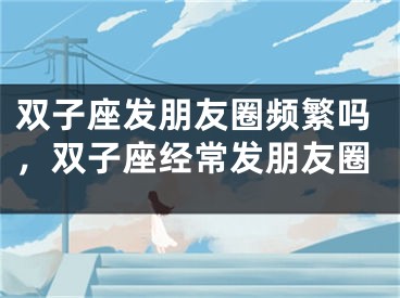 双子座发朋友圈频繁吗，双子座经常发朋友圈