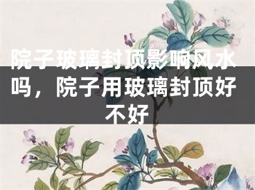 院子玻璃封顶影响风水吗，院子用玻璃封顶好不好