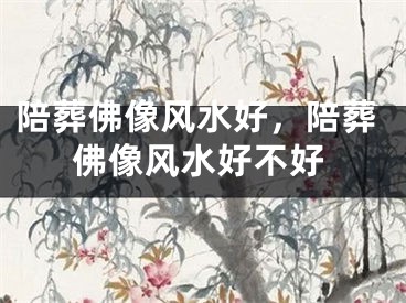 陪葬佛像风水好，陪葬佛像风水好不好