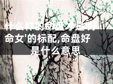 什么样的命盘才是'好命女'的标配,命盘好是什么意思