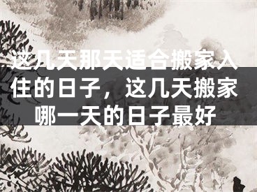 这几天那天适合搬家入住的日子,这几天搬家哪一天的日子最好