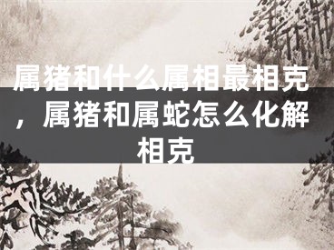 属猪和什么属相最相克，属猪和属蛇怎么化解相克
