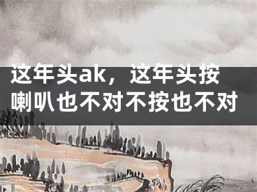 这年头ak，这年头按喇叭也不对不按也不对