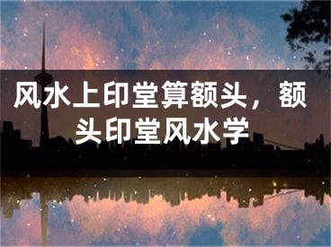 风水上印堂算额头，额头印堂风水学