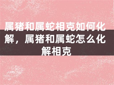 属猪和属蛇相克如何化解，属猪和属蛇怎么化解相克