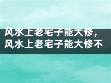 风水上老宅子能大修，风水上老宅子能大修不
