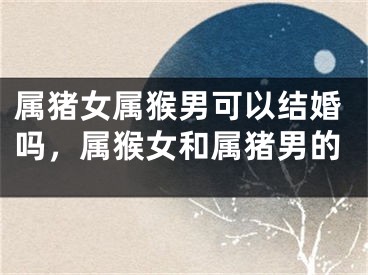 属猪女属猴男可以结婚吗，属猴女和属猪男的