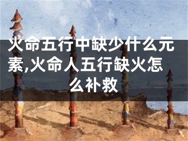 火命五行中缺少什么元素,火命人五行缺火怎么补救