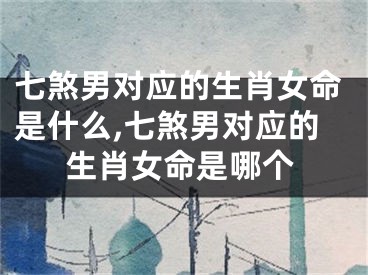 七煞男对应的生肖女命是什么,七煞男对应的生肖女命是哪个