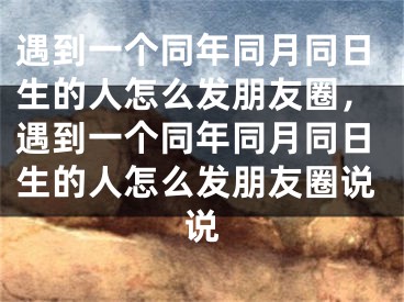 遇到一个同年同月同日生的人怎么发朋友圈,遇到一个同年同月同日生的人怎么发朋友圈说说