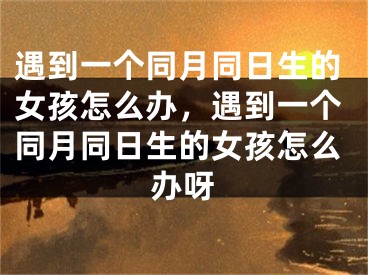 遇到一个同月同日生的女孩怎么办，遇到一个同月同日生的女孩怎么办呀