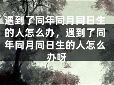 遇到了同年同月同日生的人怎么办，遇到了同年同月同日生的人怎么办呀