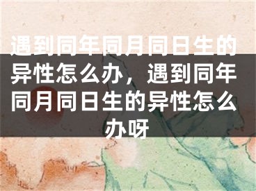 遇到同年同月同日生的异性怎么办，遇到同年同月同日生的异性怎么办呀