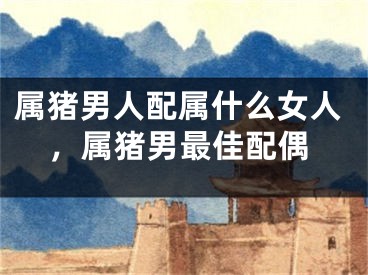 属猪男人配属什么女人，属猪男最佳配偶