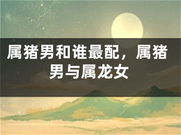 属猪男和谁最配，属猪男与属龙女