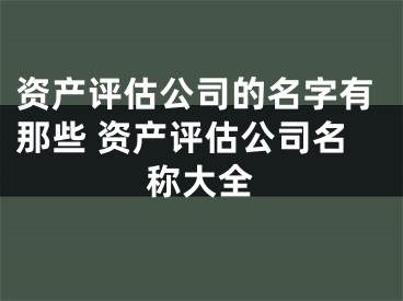 资产评估公司的名字有那些 资产评估公司名称大全