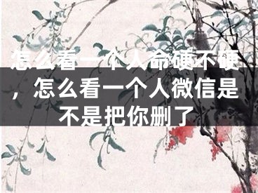 怎么看一个人命硬不硬，怎么看一个人微信是不是把你删了