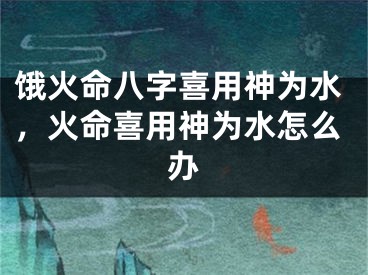 饿火命八字喜用神为水,火命喜用神为水怎么办