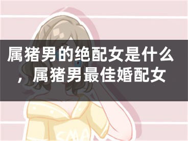 属猪男的绝配女是什么，属猪男最佳婚配女