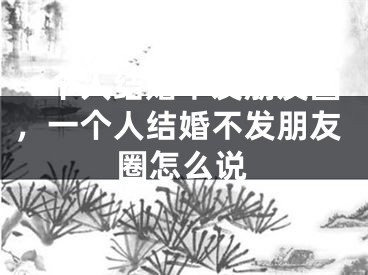 一个人结婚不发朋友圈，一个人结婚不发朋友圈怎么说
