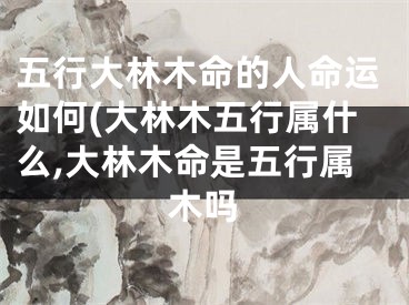 五行大林木命的人命运如何(大林木五行属什么,大林木命是五行属木吗