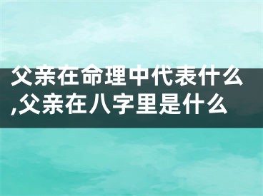 父亲在命理中代表什么,父亲在八字里是什么