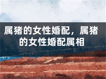 属猪的女性婚配，属猪的女性婚配属相