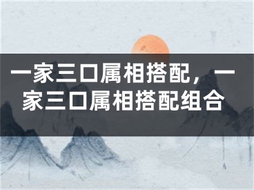 一家三口属相搭配，一家三口属相搭配组合