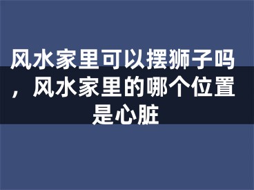 风水家里可以摆狮子吗，风水家里的哪个位置是心脏