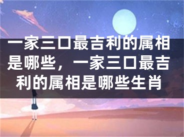 一家三口最吉利的属相是哪些，一家三口最吉利的属相是哪些生肖