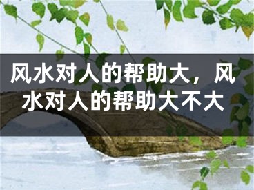风水对人的帮助大，风水对人的帮助大不大