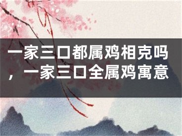 一家三口都属鸡相克吗，一家三口全属鸡寓意