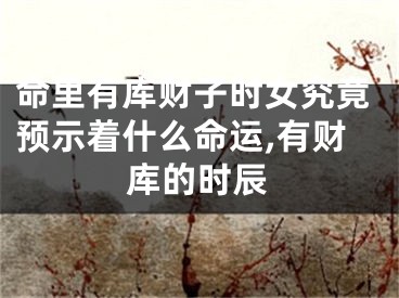 命里有库财子时女究竟预示着什么命运,有财库的时辰