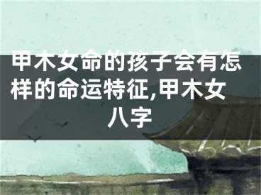 甲木女命的孩子会有怎样的命运特征,甲木女八字