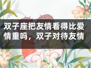 双子座把友情看得比爱情重吗，双子对待友情