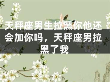天秤座男生拉黑你他还会加你吗，天秤座男拉黑了我