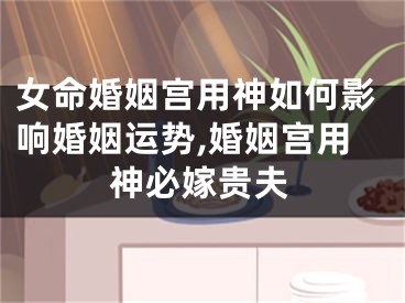 女命婚姻宫用神如何影响婚姻运势,婚姻宫用神必嫁贵夫