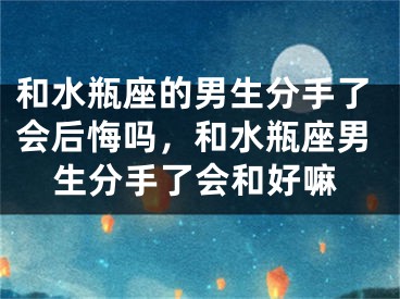 和水瓶座的男生分手了会后悔吗，和水瓶座男生分手了会和好嘛