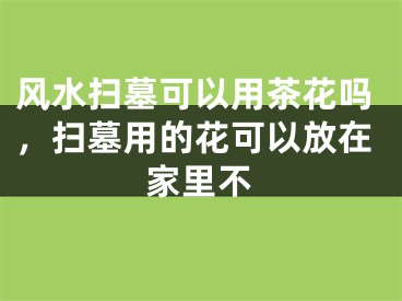 风水扫墓可以用茶花吗，扫墓用的花可以放在家里不