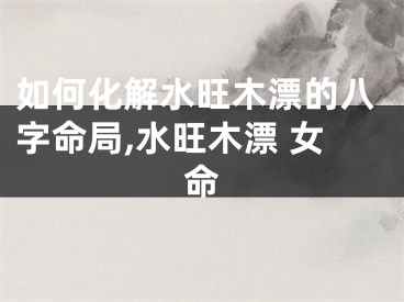 如何化解水旺木漂的八字命局,水旺木漂 女命