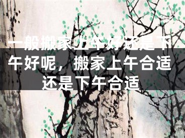 一般搬家上午好还是下午好呢，搬家上午合适还是下午合适
